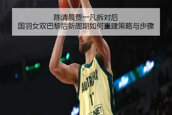 陈清晨贾一凡拆对后 国羽女双巴黎后新周期如何重建策略与步骤