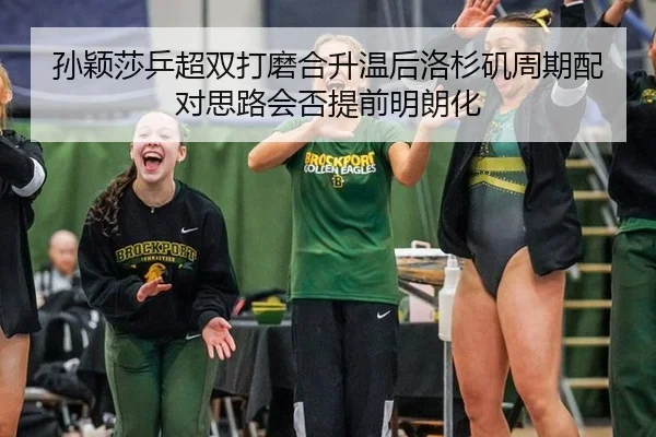 孙颖莎乒超双打磨合升温后洛杉矶周期配对思路会否提前明朗化