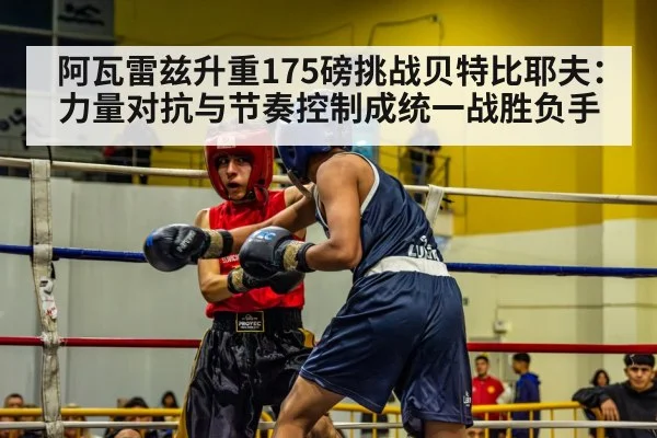 阿瓦雷兹升重175磅挑战贝特比耶夫：力量对抗与节奏控制成统一战胜负手