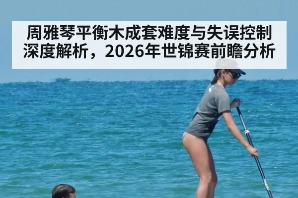 周雅琴平衡木成套难度与失误控制深度解析，2026年世锦赛前瞻分析